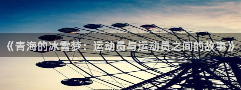 皇冠678体育：《青海的冰雪梦：运动员与运动员之间的故事》